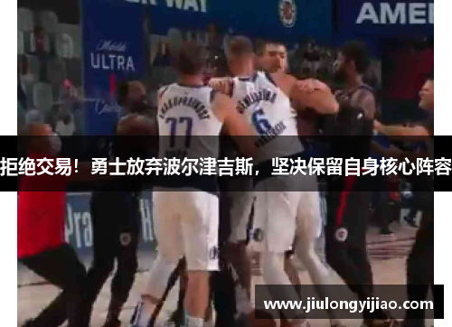 拒绝交易！勇士放弃波尔津吉斯，坚决保留自身核心阵容